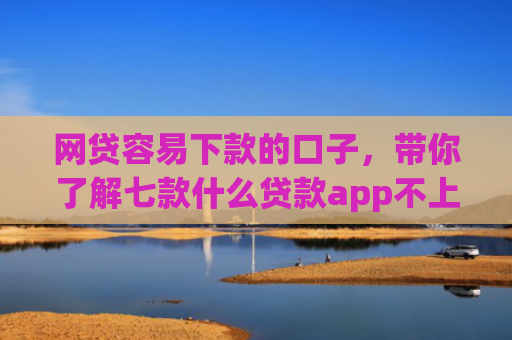 网贷容易下款的口子，带你了解七款什么贷款app不上征信下款快