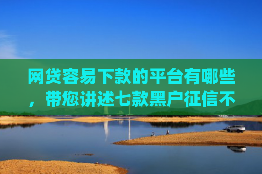 网贷容易下款的平台有哪些，带您讲述七款黑户征信不好能够秒下款的app