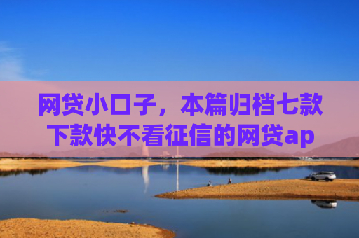 网贷小口子，本篇归档七款下款快不看征信的网贷app