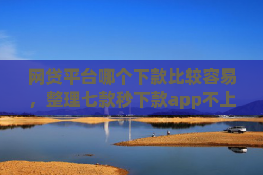 网贷平台哪个下款比较容易，整理七款秒下款app不上征信吗