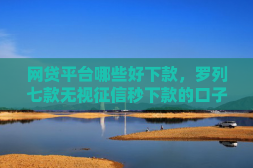 网贷平台哪些好下款，罗列七款无视征信秒下款的口子APP