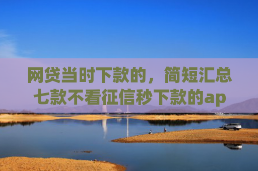 网贷当时下款的，简短汇总七款不看征信秒下款的app