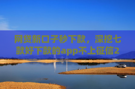 网贷新口子秒下款，深挖七款好下款的app不上征信2025