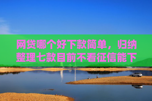 网贷哪个好下款简单，归纳整理七款目前不看征信能下款的app