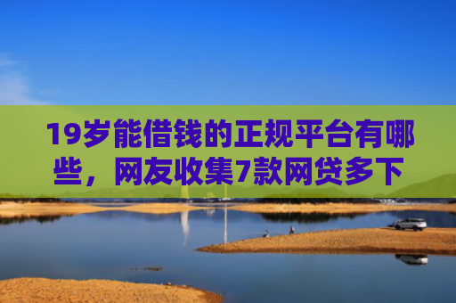 19岁能借钱的正规平台有哪些，网友收集7款网贷多下款口子