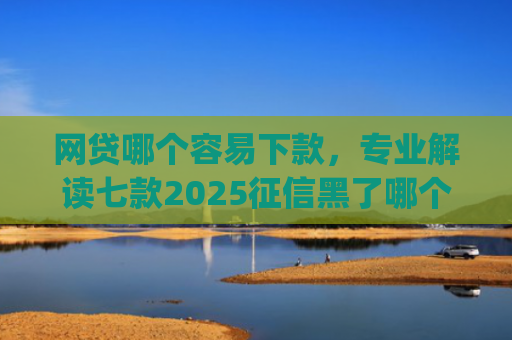 网贷哪个容易下款，专业解读七款2025征信黑了哪个app还能下款