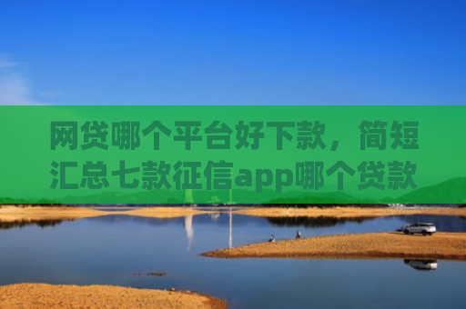 网贷哪个平台好下款，简短汇总七款征信app哪个贷款好下款