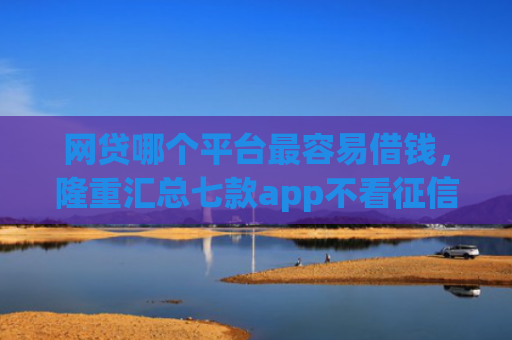 网贷哪个平台最容易借钱，隆重汇总七款app不看征信能下款的口子
