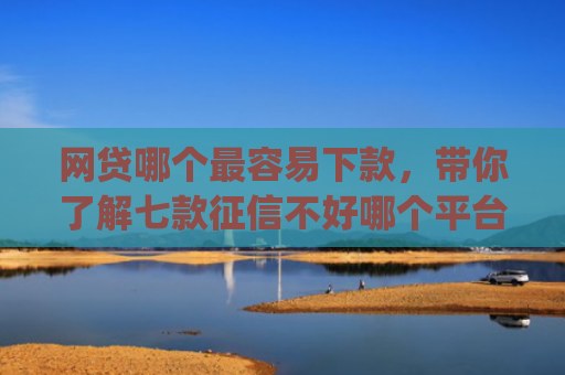 网贷哪个最容易下款，带你了解七款征信不好哪个平台下款app