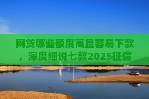 网贷哪些额度高且容易下款，深度细说七款2025征信不好能下款的app