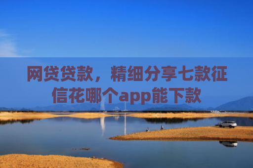 网贷贷款，精细分享七款征信花哪个app能下款