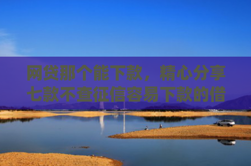 网贷那个能下款，精心分享七款不查征信容易下款的借款app