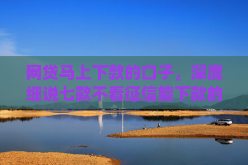 网贷马上下款的口子，深度细说七款不看征信能下款的贷款app
