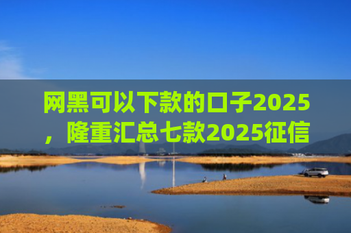 网黑可以下款的口子2025，隆重汇总七款2025征信花能下款的分期app