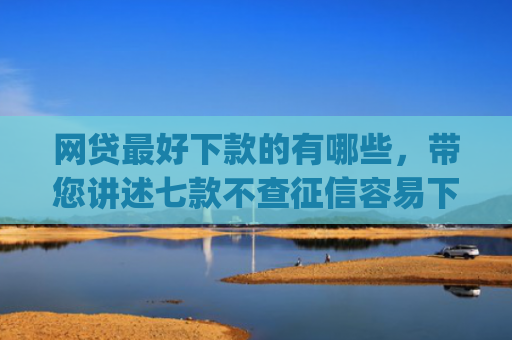 网贷最好下款的有哪些，带您讲述七款不查征信容易下款的网贷app