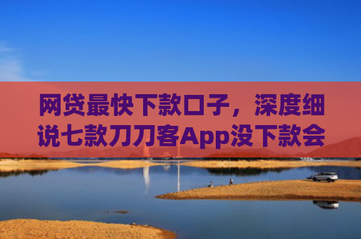 网贷最快下款口子，深度细说七款刀刀客App没下款会上征信吗