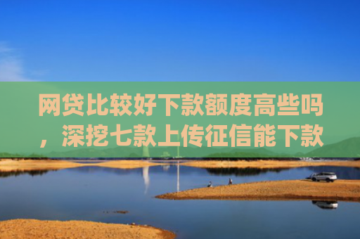 网贷比较好下款额度高些吗，深挖七款上传征信能下款的app
