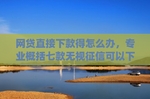 网贷直接下款得怎么办，专业概括七款无视征信可以下款的App贷款