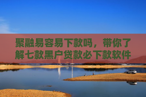 聚融易容易下款吗，带你了解七款黑户贷款必下款软件