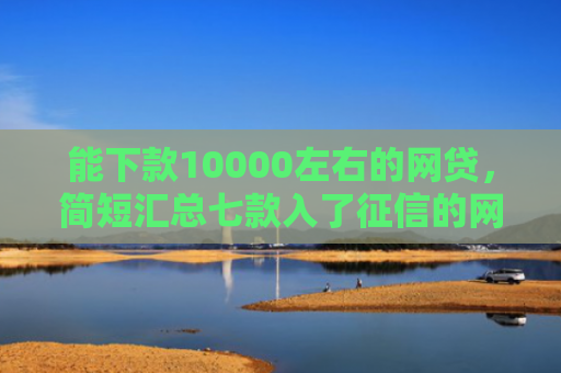 能下款10000左右的网贷，简短汇总七款入了征信的网贷能下款吗