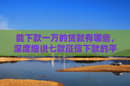 能下款一万的贷款有哪些，深度细说七款征信下款的平台