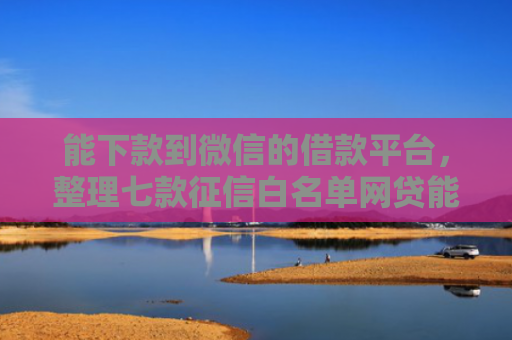 能下款到微信的借款平台，整理七款征信白名单网贷能下款吗