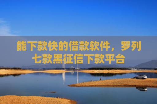能下款快的借款软件，罗列七款黑征信下款平台