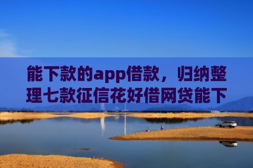 能下款的app借款，归纳整理七款征信花好借网贷能下款吗