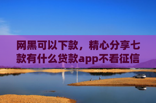网黑可以下款，精心分享七款有什么贷款app不看征信下款快