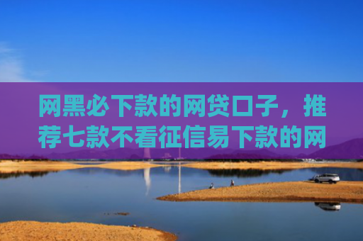 网黑必下款的网贷口子，推荐七款不看征信易下款的网贷app