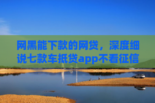 网黑能下款的网贷，深度细说七款车抵贷app不看征信能下款吗