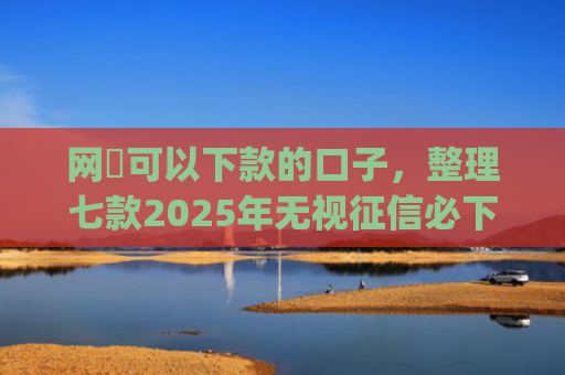 网黒可以下款的口子，整理七款2025年无视征信必下款的app