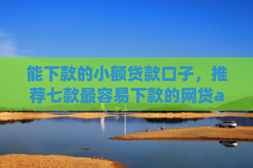 能下款的小额贷款口子，推荐七款最容易下款的网贷app不上征信