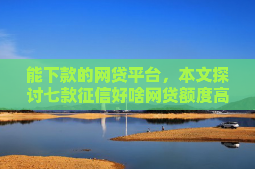 能下款的网贷平台，本文探讨七款征信好啥网贷额度高的能下款