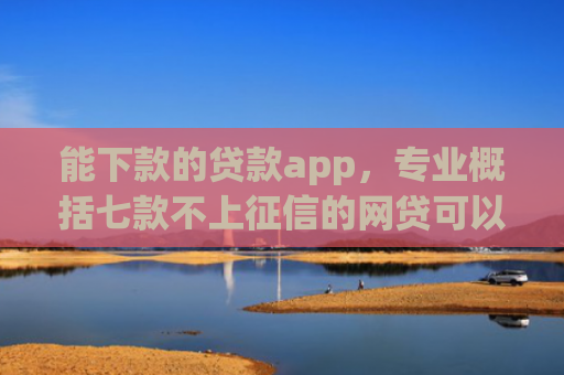 能下款的贷款app，专业概括七款不上征信的网贷可以下款
