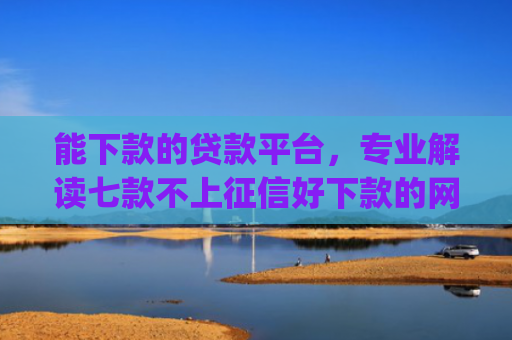 能下款的贷款平台，专业解读七款不上征信好下款的网贷app