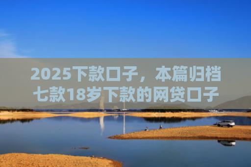 2025下款口子，本篇归档七款18岁下款的网贷口子