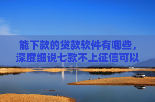 能下款的贷款软件有哪些，深度细说七款不上征信可以下款的网贷