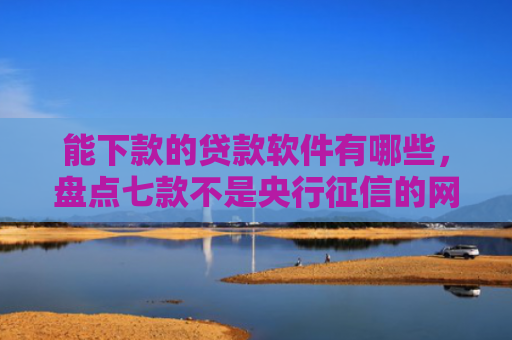 能下款的贷款软件有哪些，盘点七款不是央行征信的网贷能下款吗