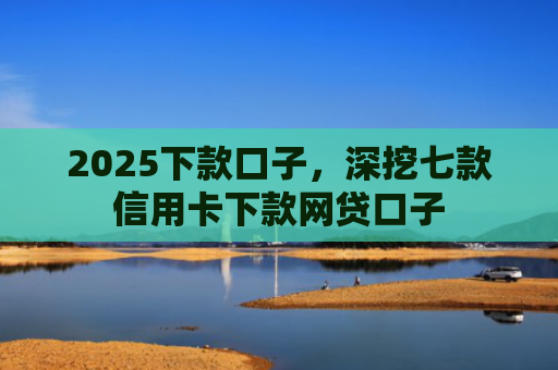 2025下款口子，深挖七款信用卡下款网贷口子