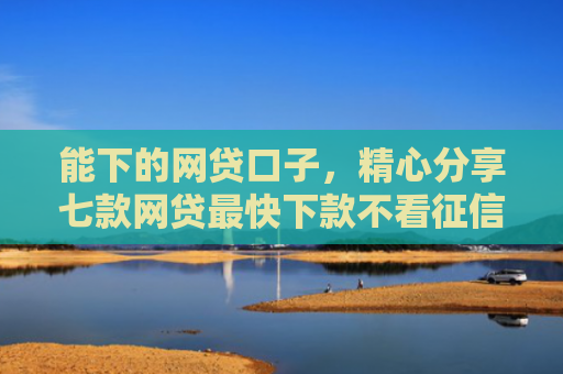 能下的网贷口子，精心分享七款网贷最快下款不看征信的