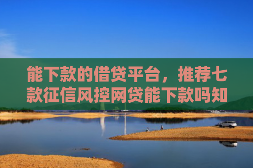 能下款的借贷平台，推荐七款征信风控网贷能下款吗知乎