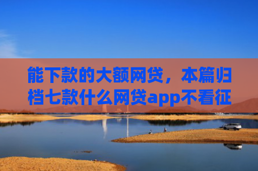 能下款的大额网贷，本篇归档七款什么网贷app不看征信下款5万