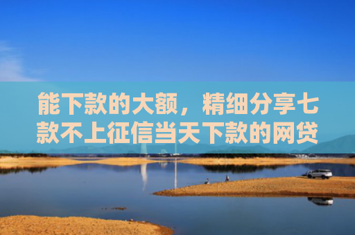 能下款的大额，精细分享七款不上征信当天下款的网贷