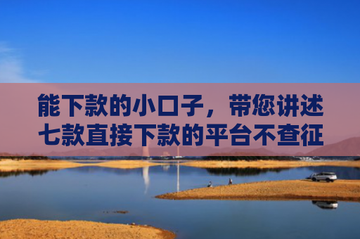 能下款的小口子，带您讲述七款直接下款的平台不查征信