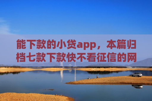 能下款的小贷app，本篇归档七款下款快不看征信的网贷app贴吧