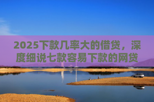 2025下款几率大的借贷，深度细说七款容易下款的网贷口子高