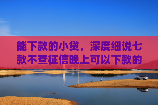 能下款的小贷，深度细说七款不查征信晚上可以下款的网贷app