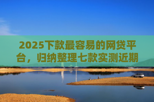 2025下款最容易的网贷平台，归纳整理七款实测近期下款的网贷口子
