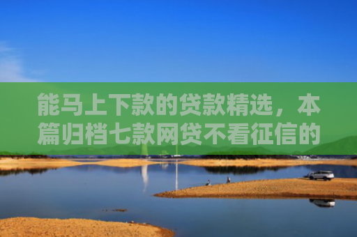 能马上下款的贷款精选，本篇归档七款网贷不看征信的 哪个能下款
